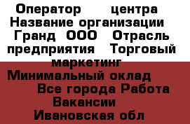 Оператор Call-центра › Название организации ­ Гранд, ООО › Отрасль предприятия ­ Торговый маркетинг › Минимальный оклад ­ 30 000 - Все города Работа » Вакансии   . Ивановская обл.